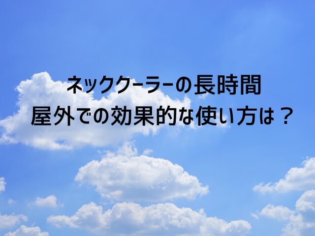 ネッククーラーの長時間・屋外での効果的な使い方は？