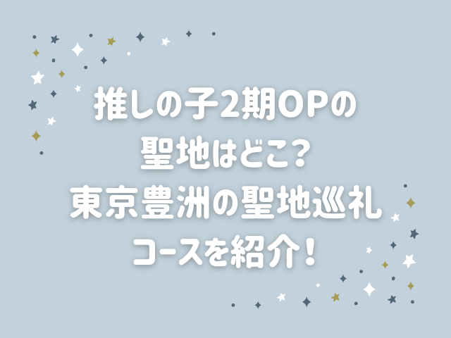 推しの子2期OPの聖地はどこ？東京豊洲の聖地巡礼コースを紹介！