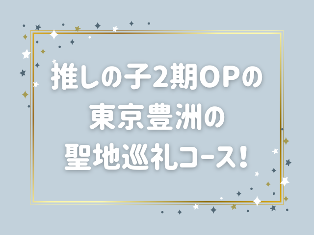 推しの子2期OPの聖地はどこ？東京豊洲の聖地巡礼コースを紹介！