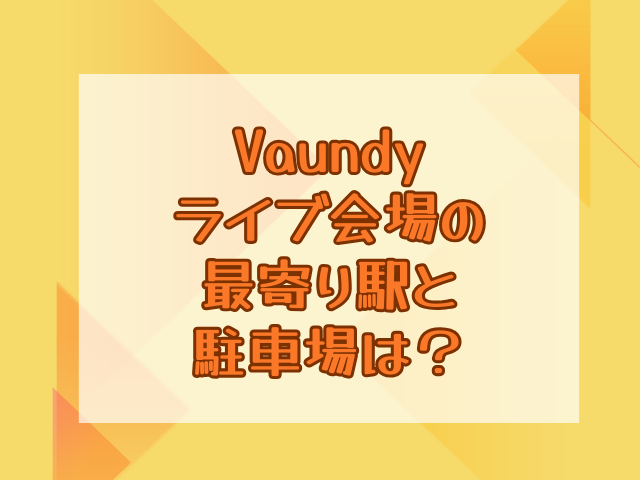 Vaundyライブ2025は何時間ある？最寄り駅や駐車場も調査！