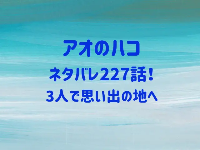 アオのハコ227話ネタバレ！3人で思い出の地へ